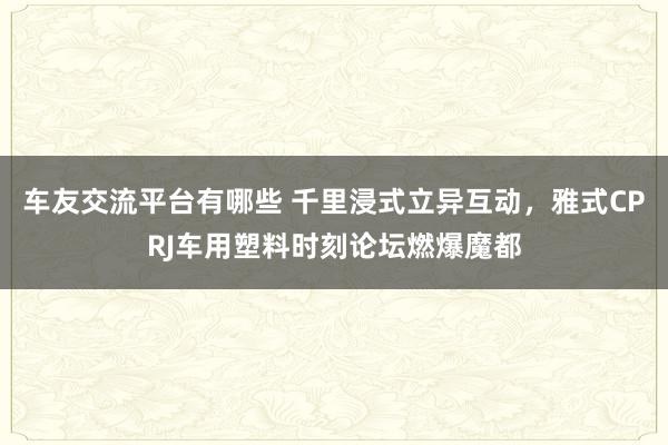 车友交流平台有哪些 千里浸式立异互动，雅式CPRJ车用塑料时刻论坛燃爆魔都