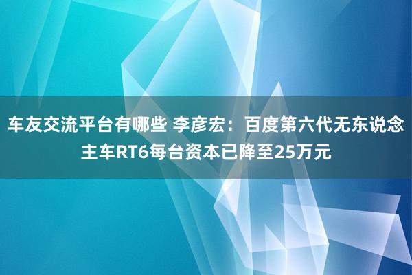 车友交流平台有哪些 李彦宏：百度第六代无东说念主车RT6每台资本已降至25万元