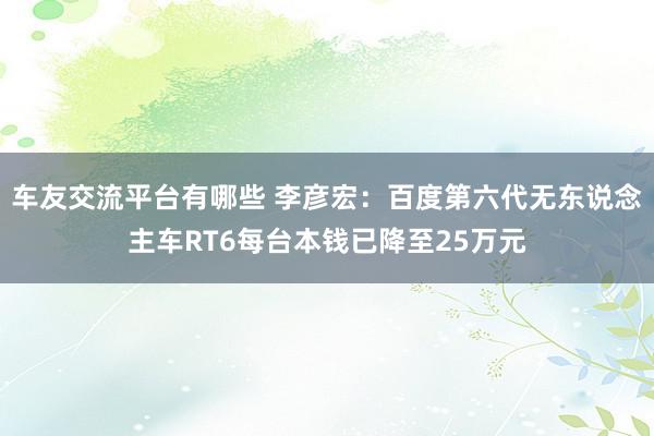 车友交流平台有哪些 李彦宏：百度第六代无东说念主车RT6每台本钱已降至25万元