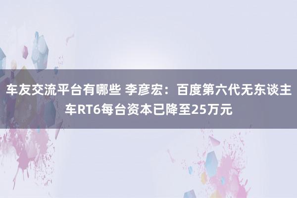 车友交流平台有哪些 李彦宏：百度第六代无东谈主车RT6每台资本已降至25万元