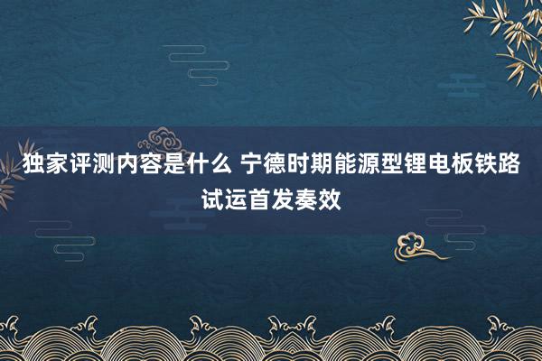 独家评测内容是什么 宁德时期能源型锂电板铁路试运首发奏效