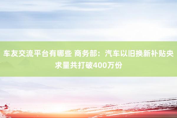 车友交流平台有哪些 商务部：汽车以旧换新补贴央求量共打破400万份