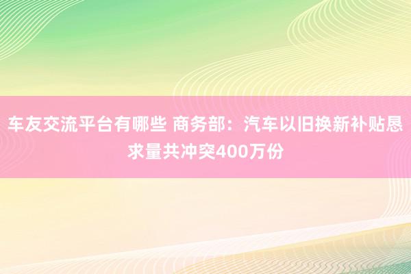 车友交流平台有哪些 商务部：汽车以旧换新补贴恳求量共冲突400万份