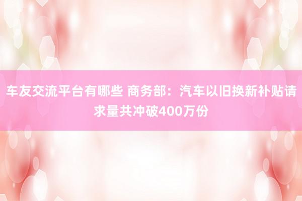 车友交流平台有哪些 商务部：汽车以旧换新补贴请求量共冲破400万份