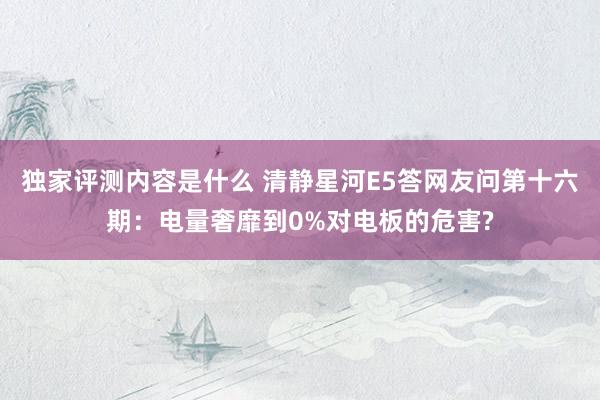 独家评测内容是什么 清静星河E5答网友问第十六期：电量奢靡到0%对电板的危害?