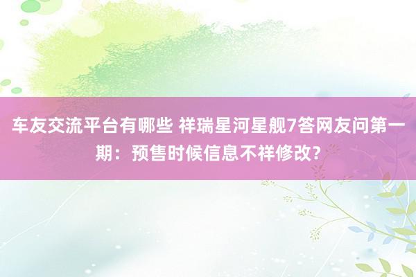 车友交流平台有哪些 祥瑞星河星舰7答网友问第一期：预售时候信息不祥修改？