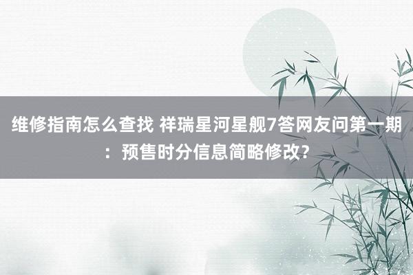 维修指南怎么查找 祥瑞星河星舰7答网友问第一期：预售时分信息简略修改？