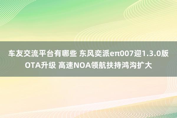 车友交流平台有哪些 东风奕派eπ007迎1.3.0版OTA升级 高速NOA领航扶持鸿沟扩大