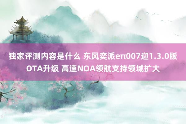 独家评测内容是什么 东风奕派eπ007迎1.3.0版OTA升级 高速NOA领航支持领域扩大