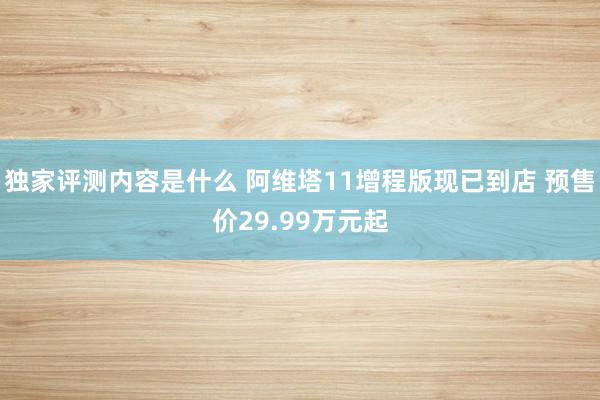 独家评测内容是什么 阿维塔11增程版现已到店 预售价29.99万元起