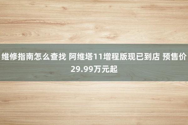 维修指南怎么查找 阿维塔11增程版现已到店 预售价29.99万元起