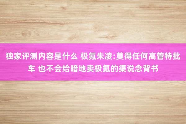 独家评测内容是什么 极氪朱凌:莫得任何高管特批车 也不会给暗地卖极氪的渠说念背书