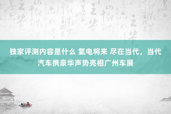 独家评测内容是什么 氢电将来 尽在当代，当代汽车携豪华声势亮相广州车展