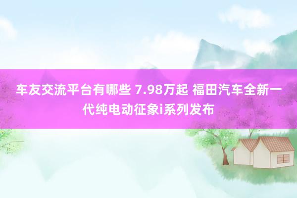 车友交流平台有哪些 7.98万起 福田汽车全新一代纯电动征象i系列发布