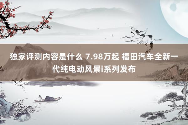 独家评测内容是什么 7.98万起 福田汽车全新一代纯电动风景i系列发布