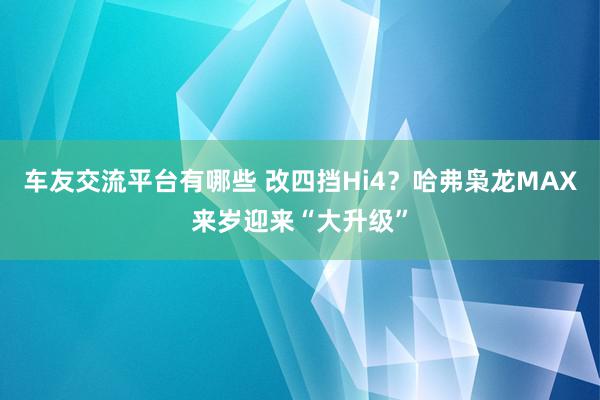 车友交流平台有哪些 改四挡Hi4？哈弗枭龙MAX来岁迎来“大升级”